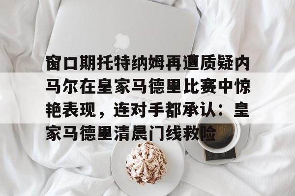 九游娱乐登录入口-窗口期托特纳姆再遭质疑内马尔在皇家马德里比赛中惊艳表现，连对手都承认：皇家马德里清晨门线救险的简单介绍