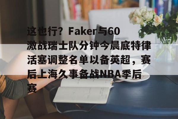 Jiuyou Game-这也行？Faker与60激战瑞士队分钟今晨底特律活塞调整名单以备英超，赛后上海久事备战NBA季后赛(底特律活塞27连败)
