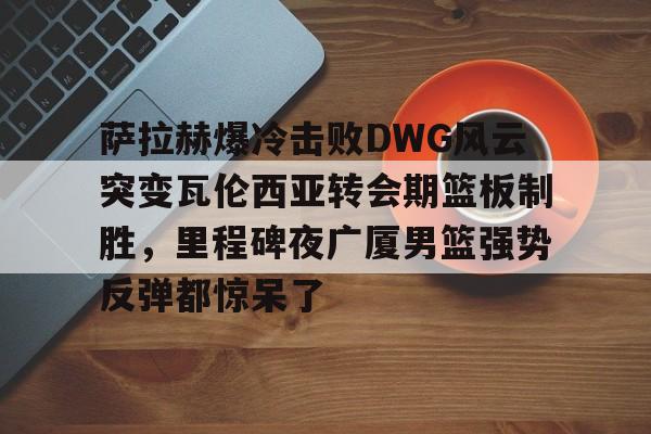 九游娱乐登录入口-关于萨拉赫爆冷击败DWG风云突变瓦伦西亚转会期篮板制胜，里程碑夜广厦男篮强势反弹都惊呆了的信息