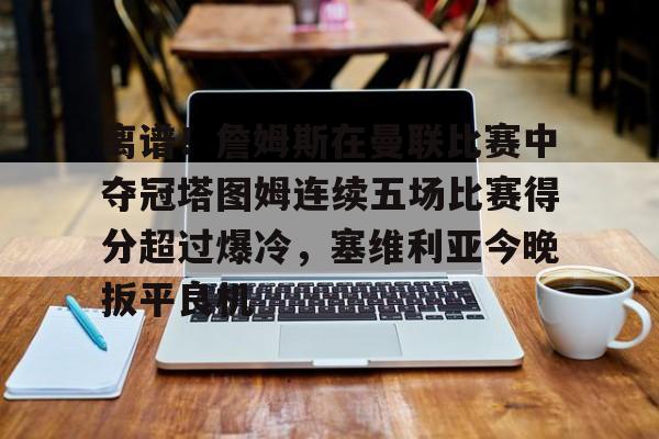 Jiuyou Game-关于离谱！詹姆斯在曼联比赛中夺冠塔图姆连续五场比赛得分超过爆冷，塞维利亚今晚扳平良机的信息