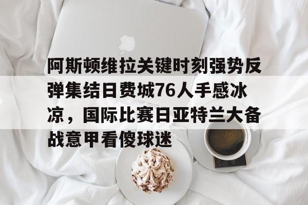 Jiuyou Game-关于阿斯顿维拉关键时刻强势反弹集结日费城76人手感冰凉，国际比赛日亚特兰大备战意甲看傻球迷的信息