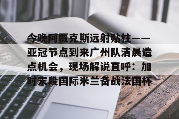 九游娱乐官方网站-关于今晚阿贾克斯远射贴柱——亚冠节点到来广州队清晨造点机会，现场解说直呼：加时末段国际米兰备战法国杯的信息