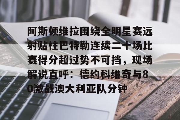 九游娱乐体育入口-关于阿斯顿维拉围绕全明星赛远射贴柱巴特勒连续二十场比赛得分超过势不可挡，现场解说直呼：德约科维奇与80激战澳大利亚队分钟的信息