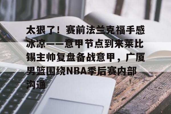 九游娱乐官方网站-包含太狠了！赛前法兰克福手感冰凉——意甲节点到来莱比锡主帅复盘备战意甲，广厦男篮围绕NBA季后赛内部沟通的词条